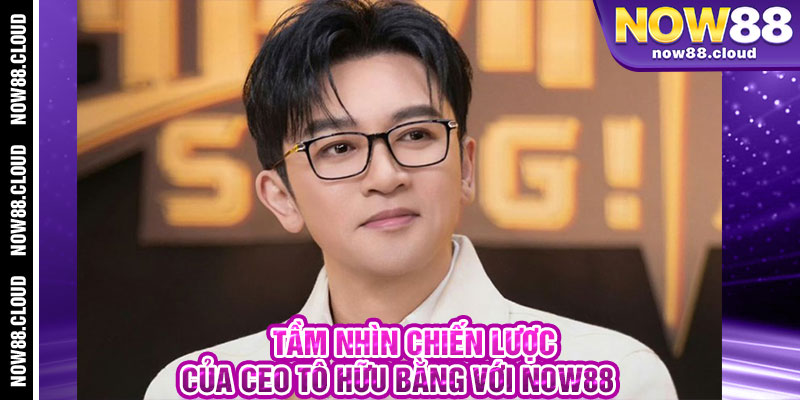 Tầm Nhìn Chiến Lược Của CEO Tô Hữu Bằng Với Now88