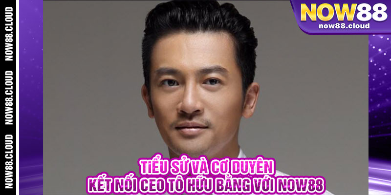 Tiểu Sử Và Cơ Duyên Kết Nối CEO Tô Hữu Bằng Với Now88